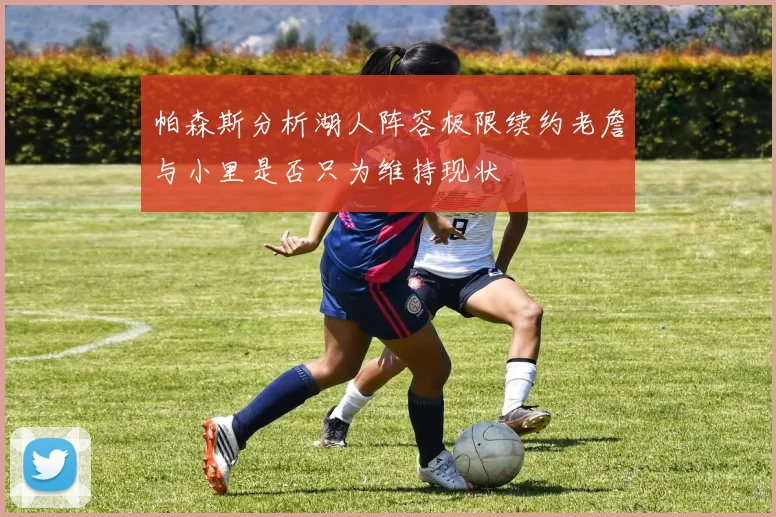 帕森斯分析湖人阵容极限续约老詹与小里是否只为维持现状
