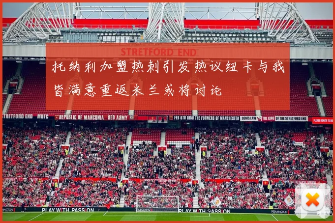 托纳利加盟热刺引发热议纽卡与我皆满意重返米兰或将讨论