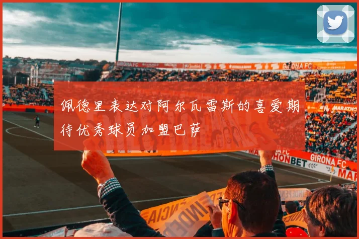 佩德里表达对阿尔瓦雷斯的喜爱期待优秀球员加盟巴萨