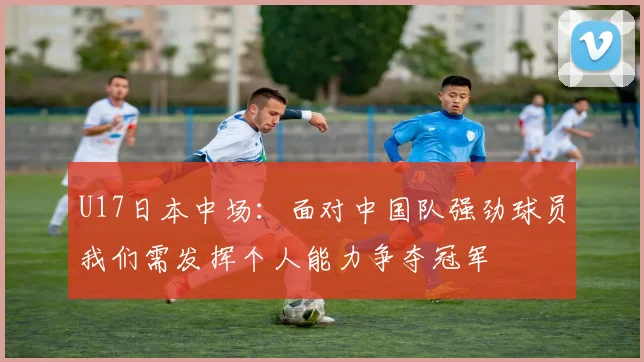 U17日本中场：面对中国队强劲球员我们需发挥个人能力争夺冠军