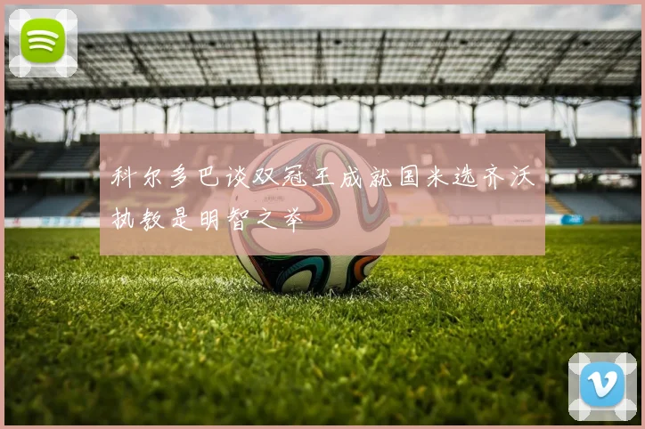 科尔多巴谈双冠王成就国米选齐沃执教是明智之举