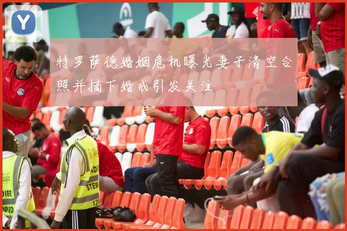 特罗萨德婚姻危机曝光妻子清空合照并摘下婚戒引发关注