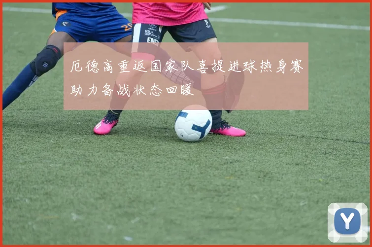 厄德高重返国家队喜提进球热身赛助力备战状态回暖