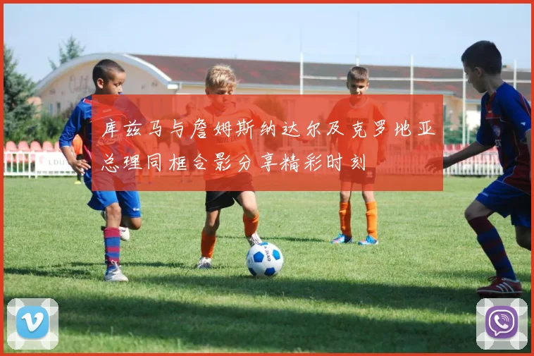 库兹马与詹姆斯纳达尔及克罗地亚总理同框合影分享精彩时刻