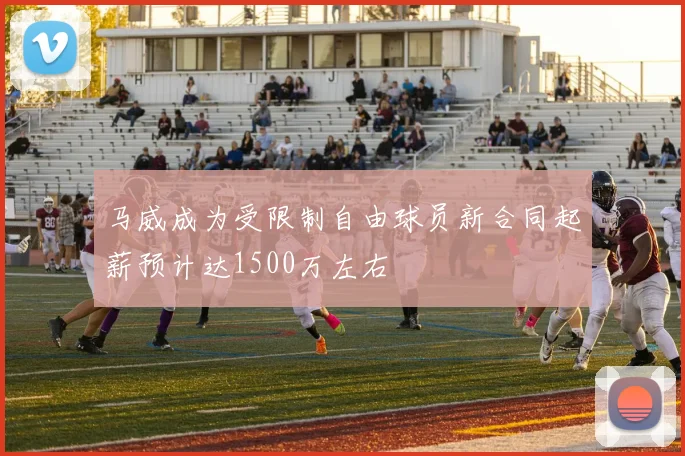 马威成为受限制自由球员新合同起薪预计达1500万左右
