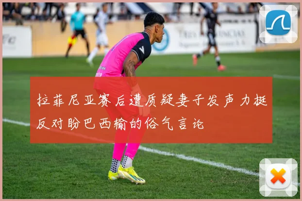 拉菲尼亚赛后遭质疑妻子发声力挺反对盼巴西输的俗气言论