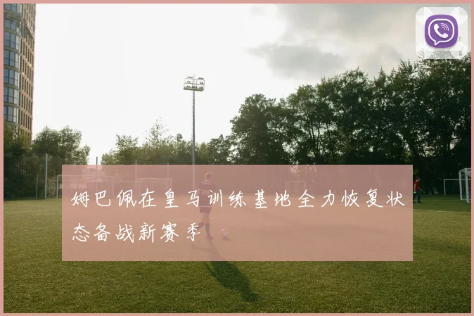 姆巴佩在皇马训练基地全力恢复状态备战新赛季
