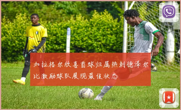 加拉格尔欣喜首球归属热刺德泽尔比激励球队展现最佳状态