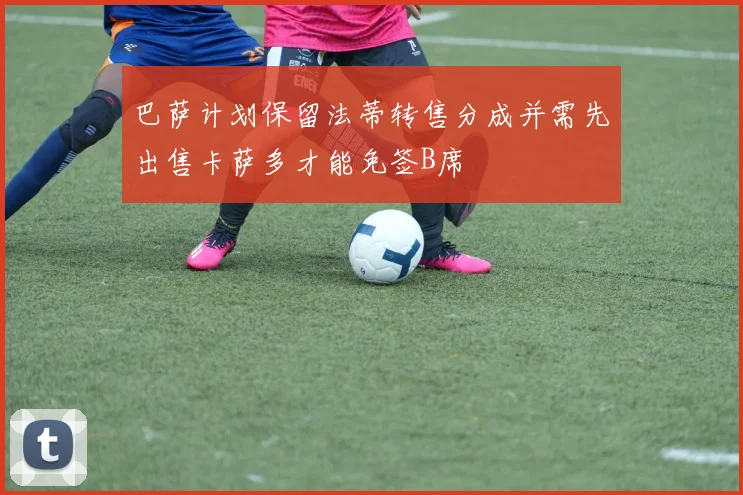 巴萨计划保留法蒂转售分成并需先出售卡萨多才能免签B席