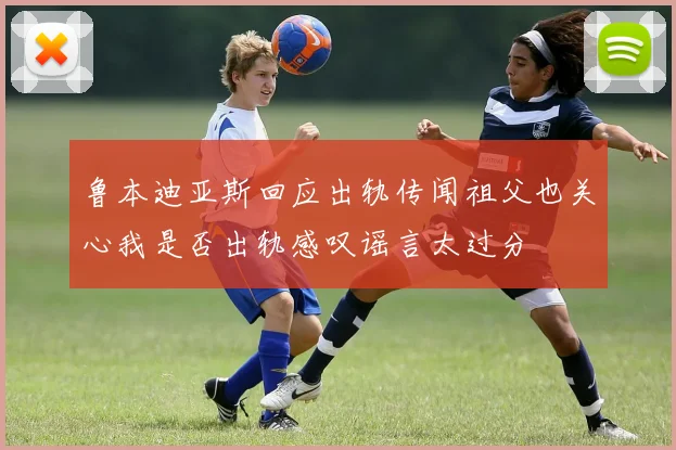 鲁本迪亚斯回应出轨传闻祖父也关心我是否出轨感叹谣言太过分