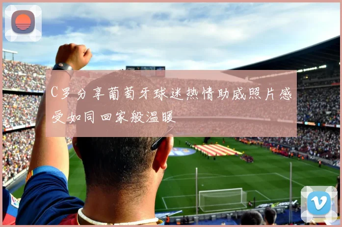 C罗分享葡萄牙球迷热情助威照片感受如同回家般温暖